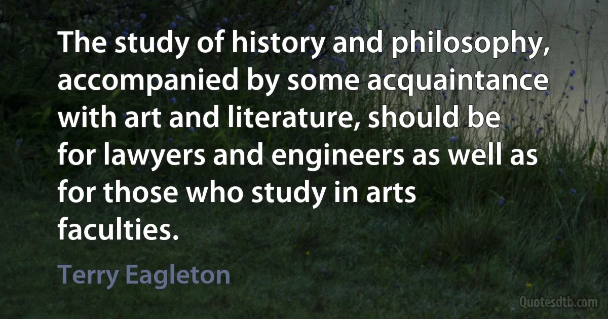 The study of history and philosophy, accompanied by some acquaintance with art and literature, should be for lawyers and engineers as well as for those who study in arts faculties. (Terry Eagleton)