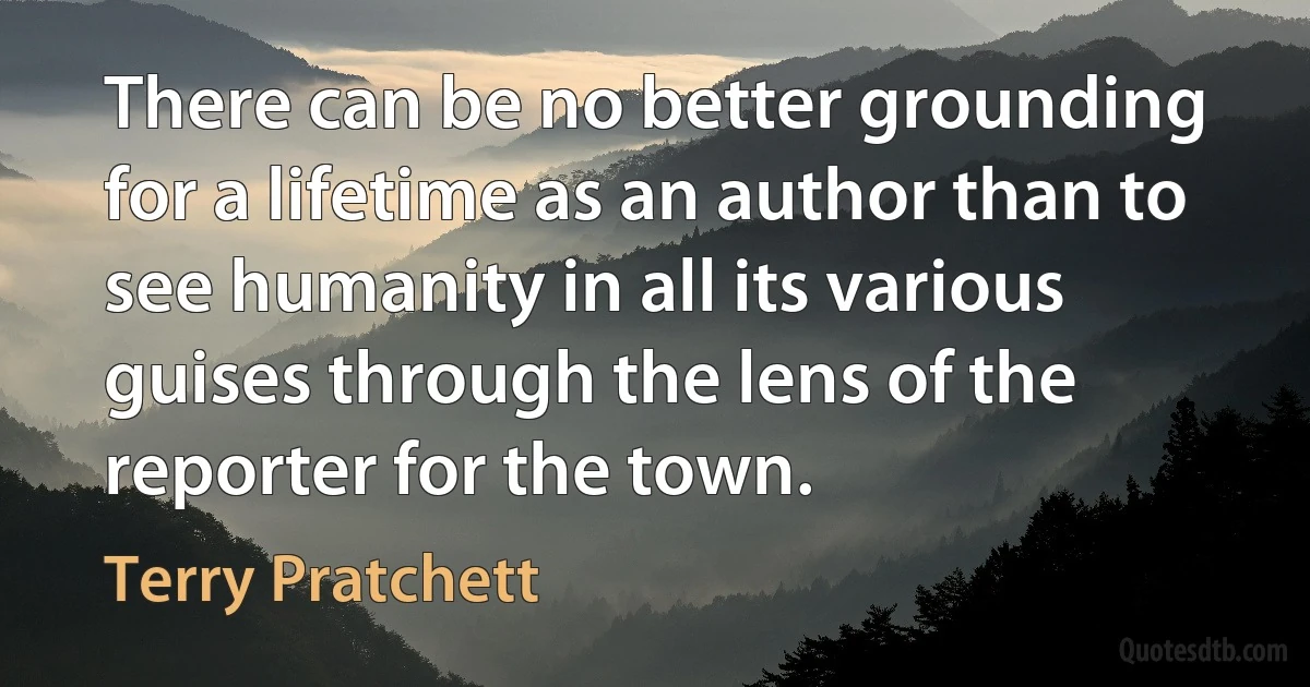 There can be no better grounding for a lifetime as an author than to see humanity in all its various guises through the lens of the reporter for the town. (Terry Pratchett)