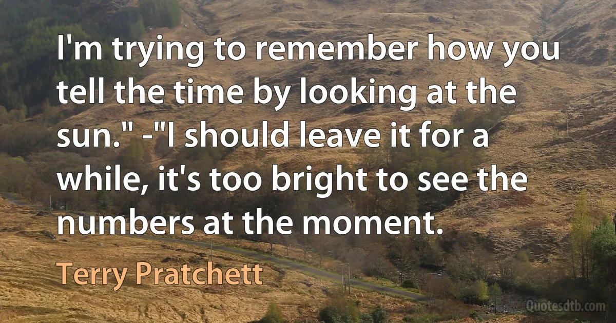 I'm trying to remember how you tell the time by looking at the sun." -"I should leave it for a while, it's too bright to see the numbers at the moment. (Terry Pratchett)