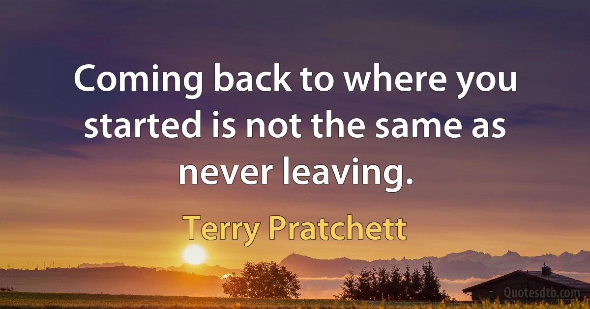 Coming back to where you started is not the same as never leaving. (Terry Pratchett)