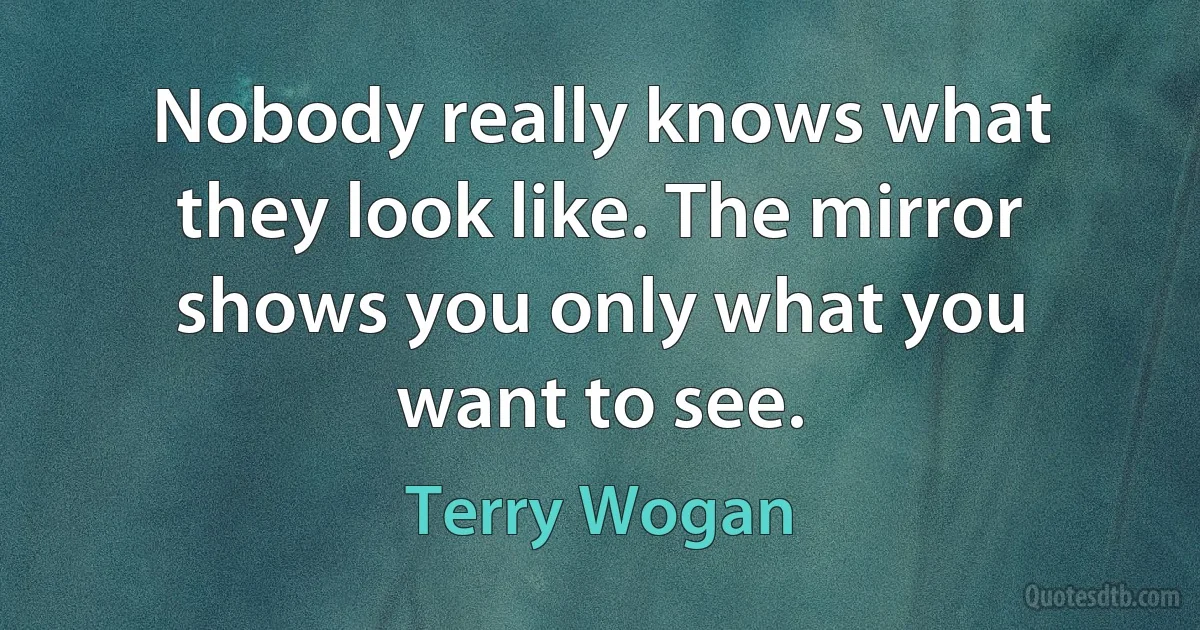 Nobody really knows what they look like. The mirror shows you only what you want to see. (Terry Wogan)