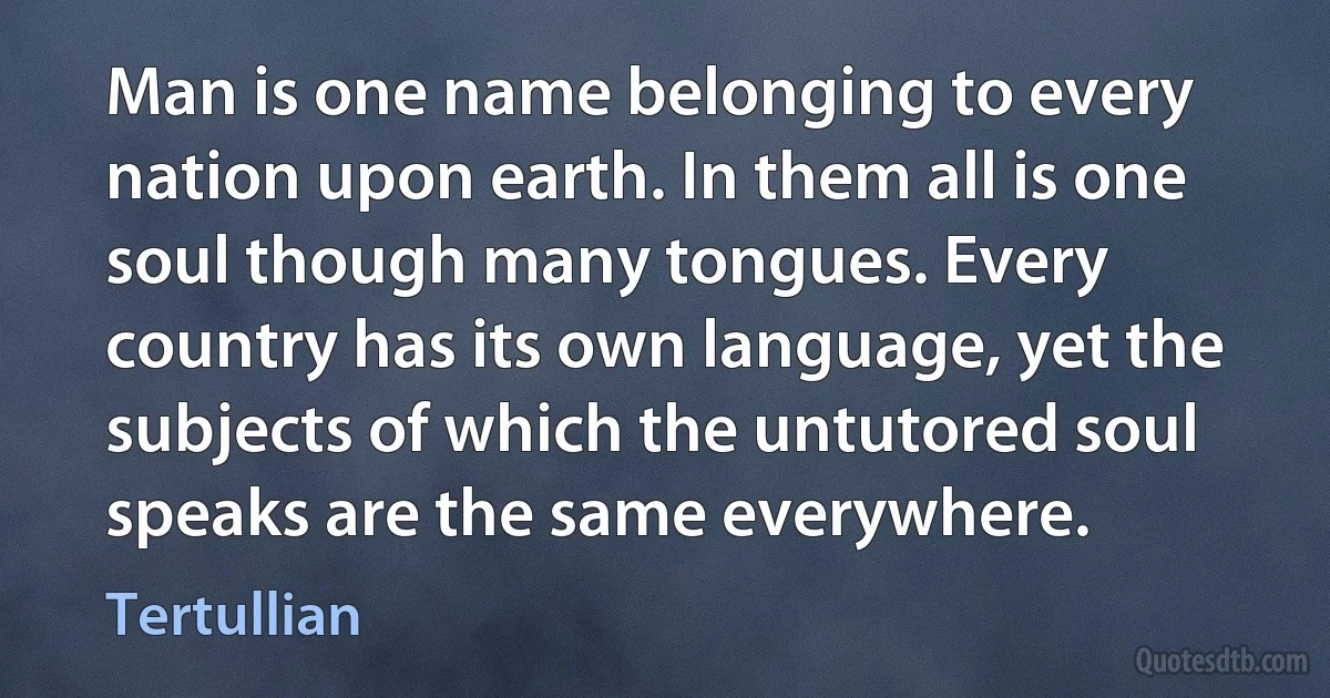 Man is one name belonging to every nation upon earth. In them all is one soul though many tongues. Every country has its own language, yet the subjects of which the untutored soul speaks are the same everywhere. (Tertullian)