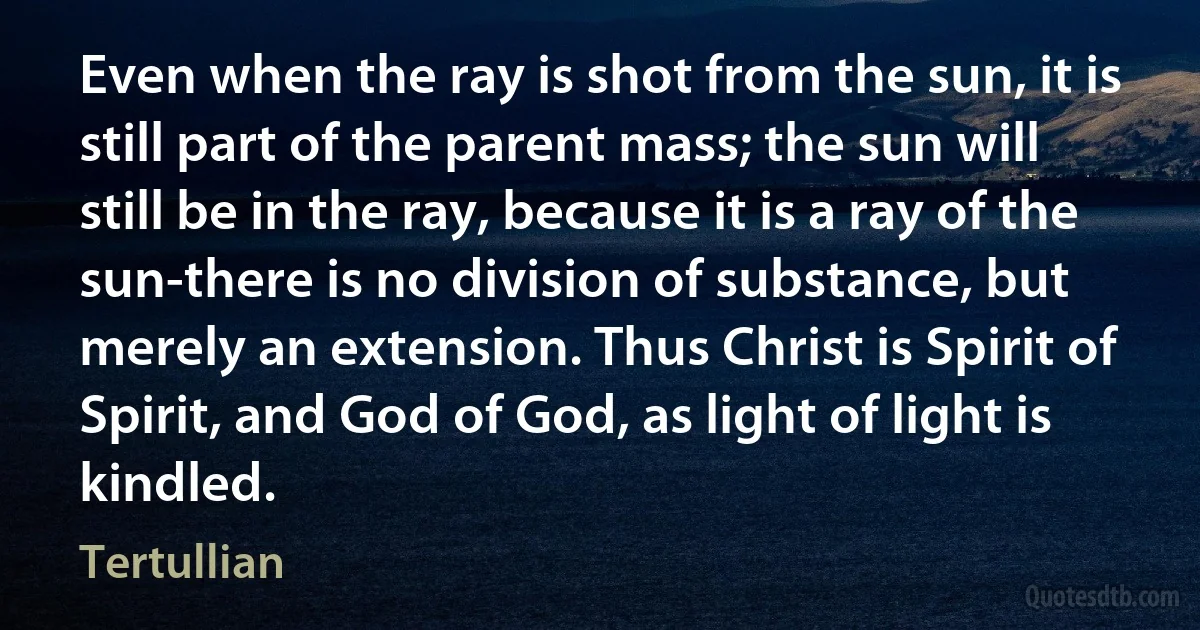 Even when the ray is shot from the sun, it is still part of the parent mass; the sun will still be in the ray, because it is a ray of the sun-there is no division of substance, but merely an extension. Thus Christ is Spirit of Spirit, and God of God, as light of light is kindled. (Tertullian)