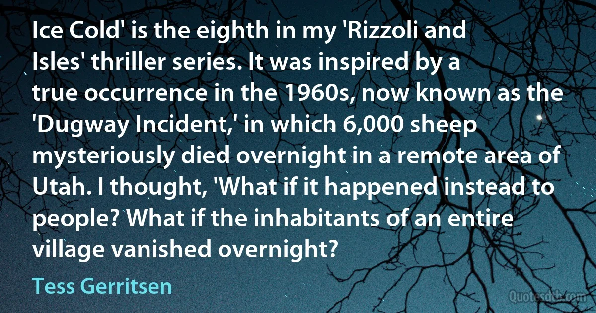 Ice Cold' is the eighth in my 'Rizzoli and Isles' thriller series. It was inspired by a true occurrence in the 1960s, now known as the 'Dugway Incident,' in which 6,000 sheep mysteriously died overnight in a remote area of Utah. I thought, 'What if it happened instead to people? What if the inhabitants of an entire village vanished overnight? (Tess Gerritsen)