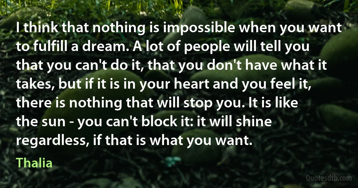 I think that nothing is impossible when you want to fulfill a dream. A lot of people will tell you that you can't do it, that you don't have what it takes, but if it is in your heart and you feel it, there is nothing that will stop you. It is like the sun - you can't block it: it will shine regardless, if that is what you want. (Thalia)