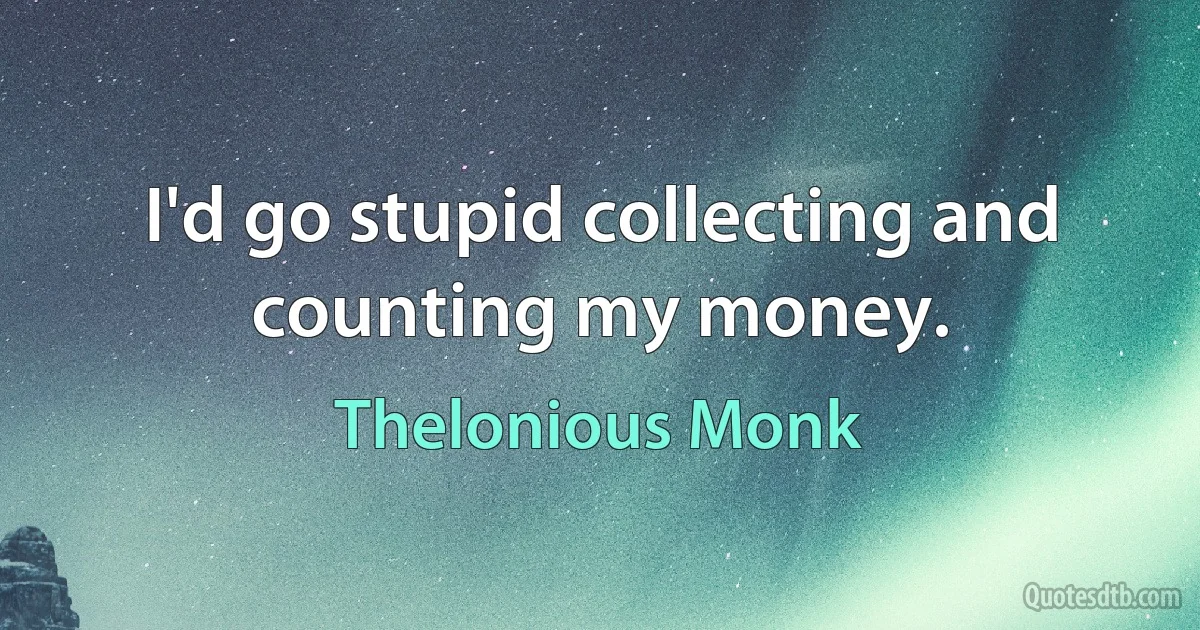 I'd go stupid collecting and counting my money. (Thelonious Monk)