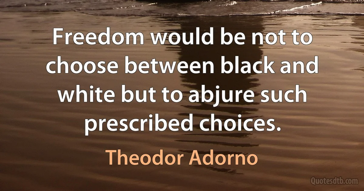 Freedom would be not to choose between black and white but to abjure such prescribed choices. (Theodor Adorno)