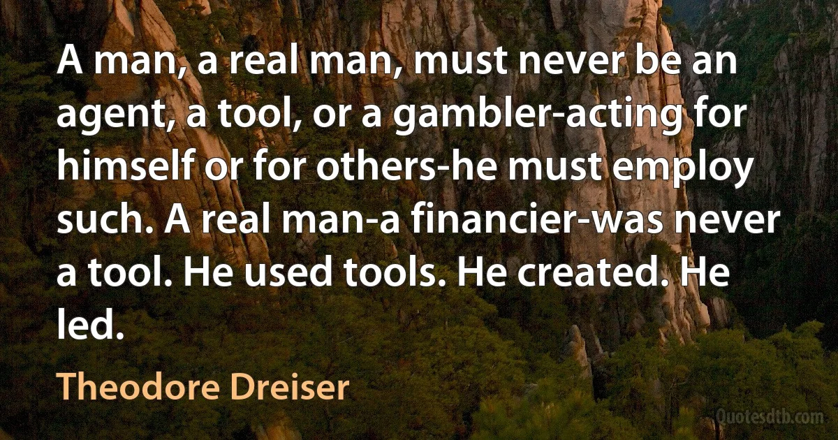 A man, a real man, must never be an agent, a tool, or a gambler-acting for himself or for others-he must employ such. A real man-a financier-was never a tool. He used tools. He created. He led. (Theodore Dreiser)