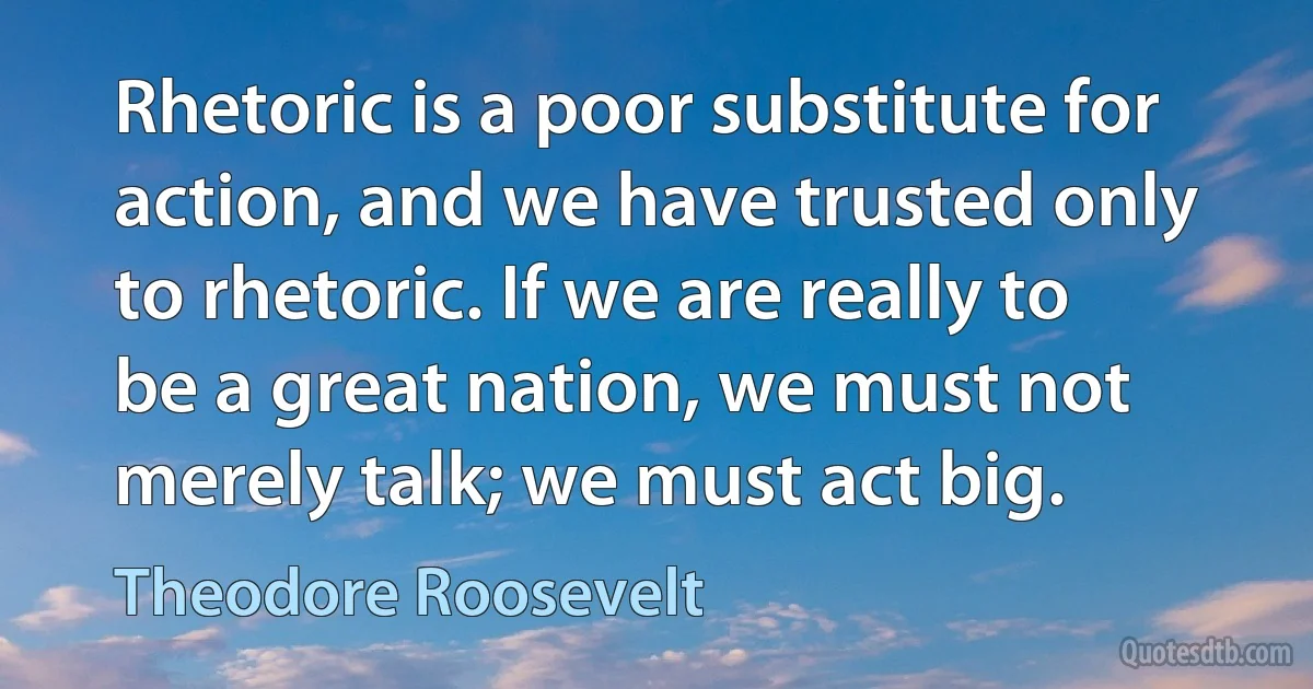 Rhetoric is a poor substitute for action, and we have trusted only to rhetoric. If we are really to be a great nation, we must not merely talk; we must act big. (Theodore Roosevelt)