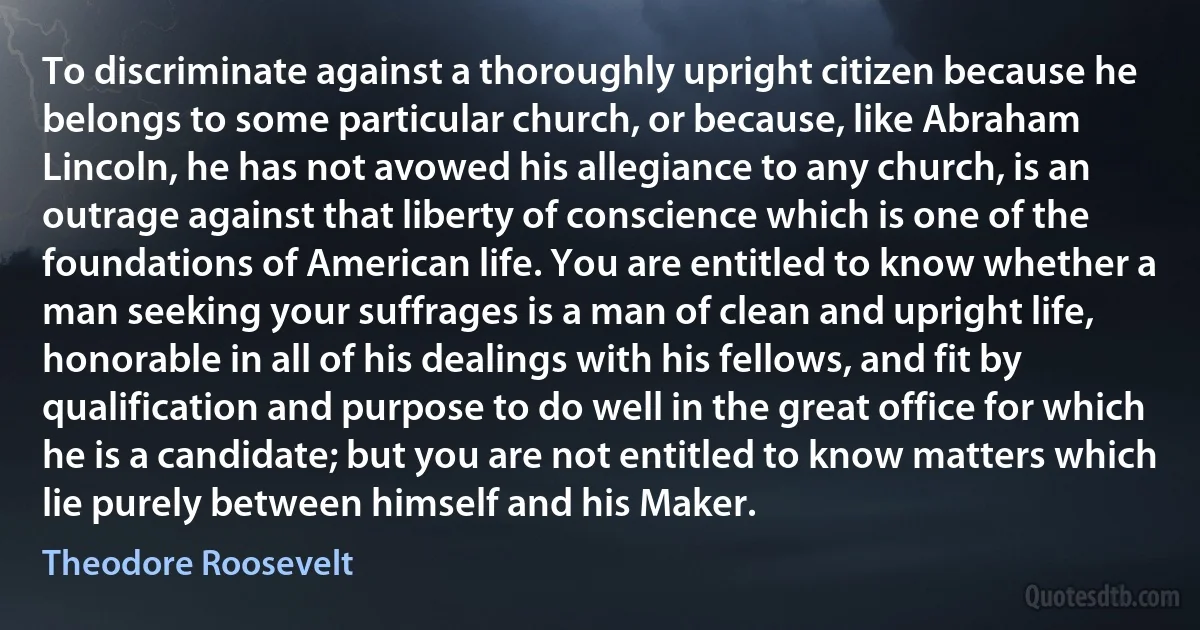 To discriminate against a thoroughly upright citizen because he belongs to some particular church, or because, like Abraham Lincoln, he has not avowed his allegiance to any church, is an outrage against that liberty of conscience which is one of the foundations of American life. You are entitled to know whether a man seeking your suffrages is a man of clean and upright life, honorable in all of his dealings with his fellows, and fit by qualification and purpose to do well in the great office for which he is a candidate; but you are not entitled to know matters which lie purely between himself and his Maker. (Theodore Roosevelt)