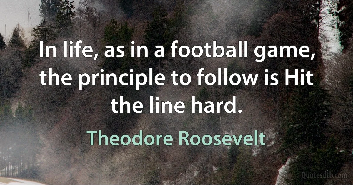 In life, as in a football game, the principle to follow is Hit the line hard. (Theodore Roosevelt)