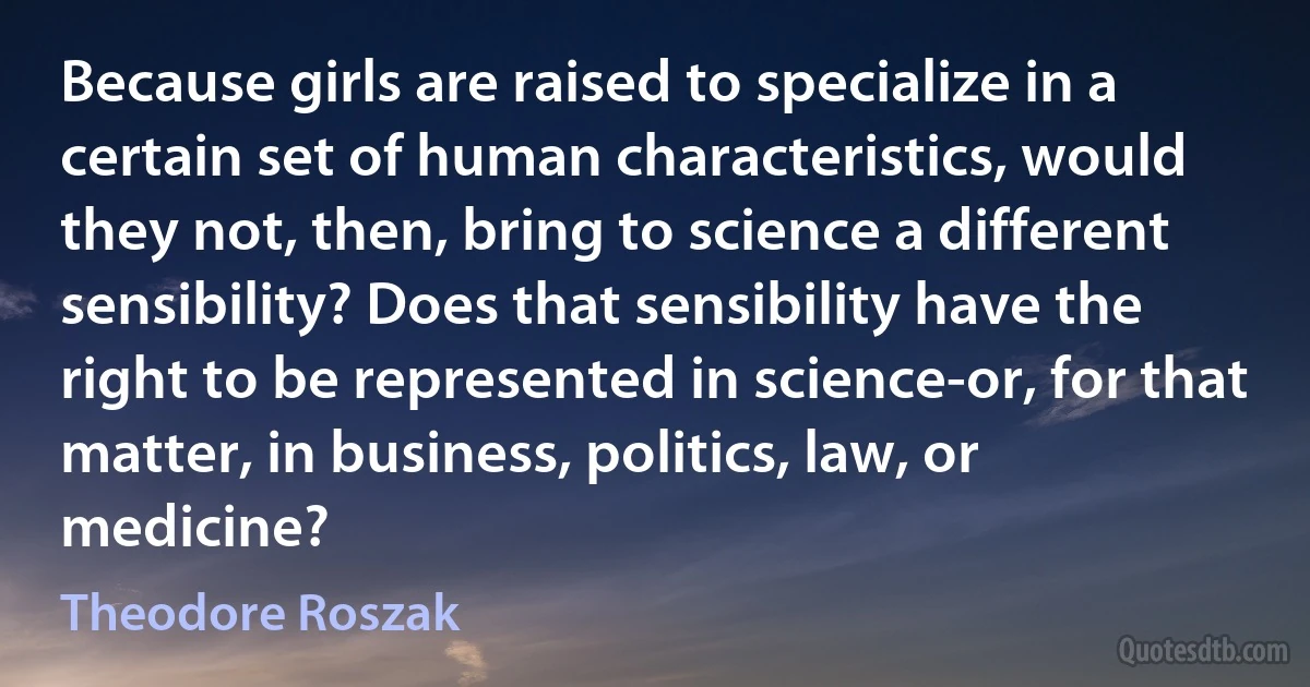 Because girls are raised to specialize in a certain set of human characteristics, would they not, then, bring to science a different sensibility? Does that sensibility have the right to be represented in science-or, for that matter, in business, politics, law, or medicine? (Theodore Roszak)