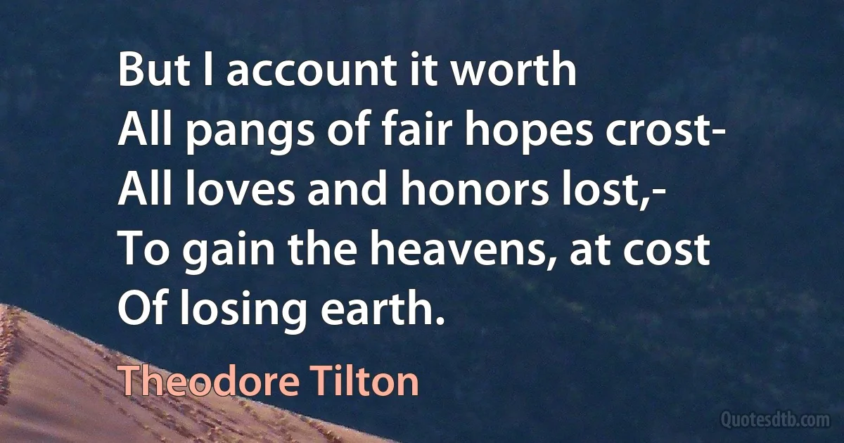 But I account it worth
All pangs of fair hopes crost-
All loves and honors lost,-
To gain the heavens, at cost
Of losing earth. (Theodore Tilton)