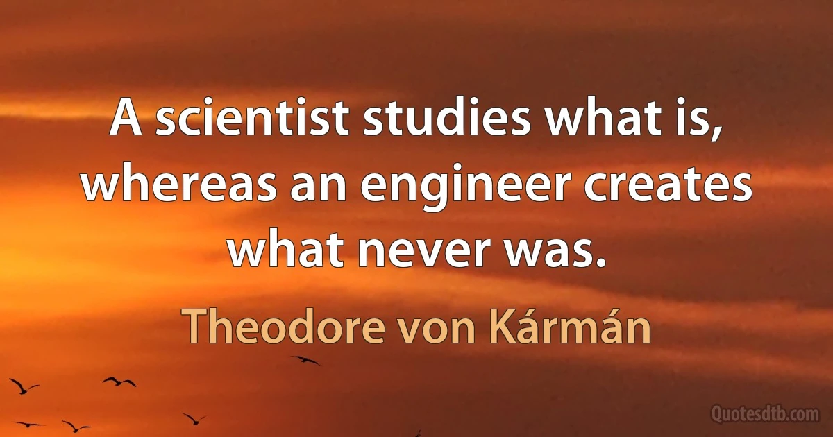 A scientist studies what is, whereas an engineer creates what never was. (Theodore von Kármán)