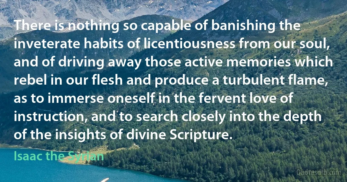 There is nothing so capable of banishing the inveterate habits of licentiousness from our soul, and of driving away those active memories which rebel in our flesh and produce a turbulent flame, as to immerse oneself in the fervent love of instruction, and to search closely into the depth of the insights of divine Scripture. (Isaac the Syrian)