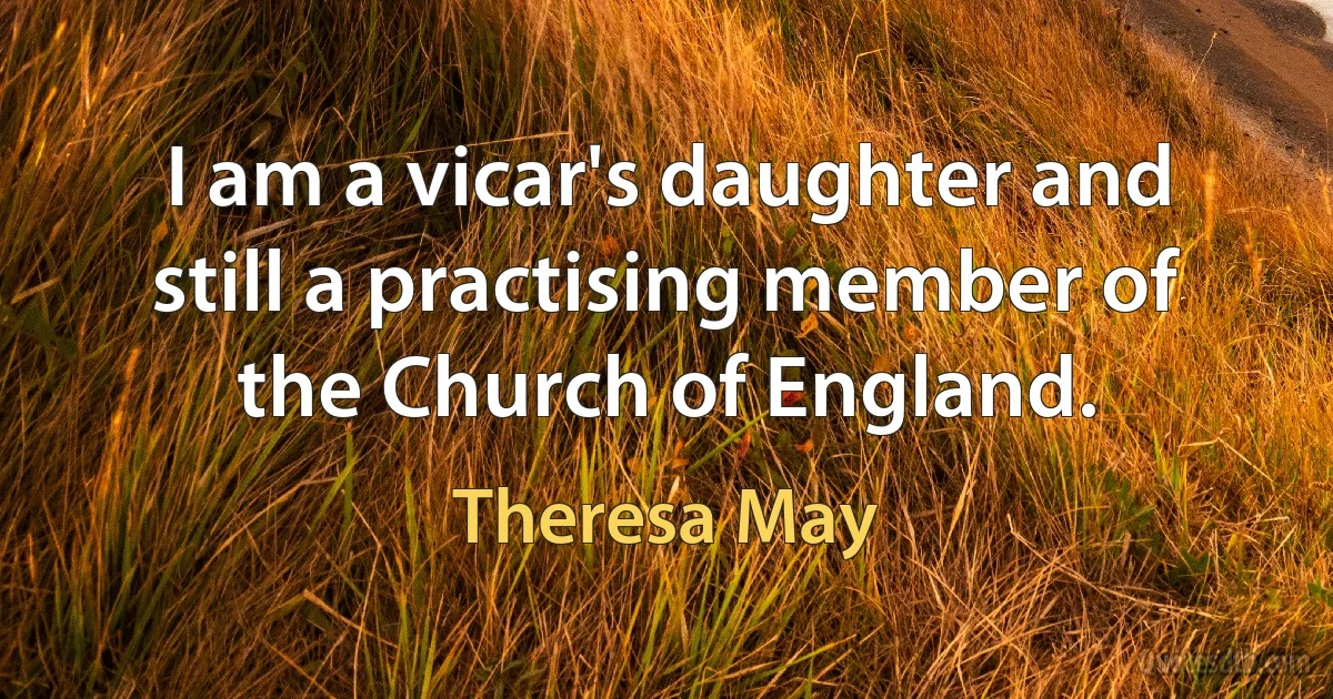 I am a vicar's daughter and still a practising member of the Church of England. (Theresa May)