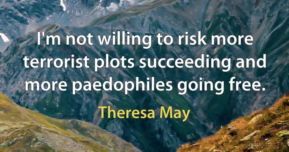 I'm not willing to risk more terrorist plots succeeding and more paedophiles going free. (Theresa May)