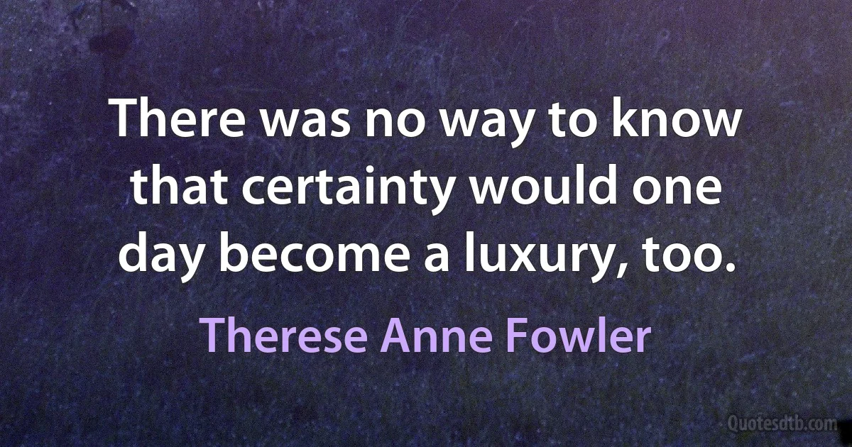 There was no way to know that certainty would one day become a luxury, too. (Therese Anne Fowler)