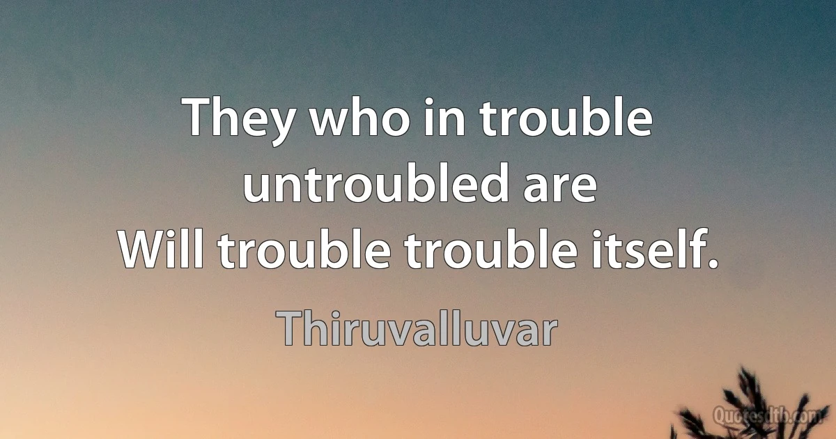 They who in trouble untroubled are
Will trouble trouble itself. (Thiruvalluvar)