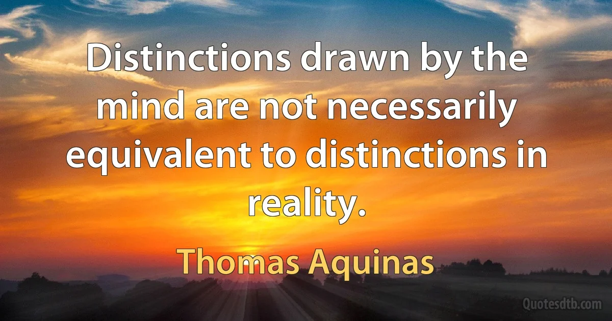 Distinctions drawn by the mind are not necessarily equivalent to distinctions in reality. (Thomas Aquinas)