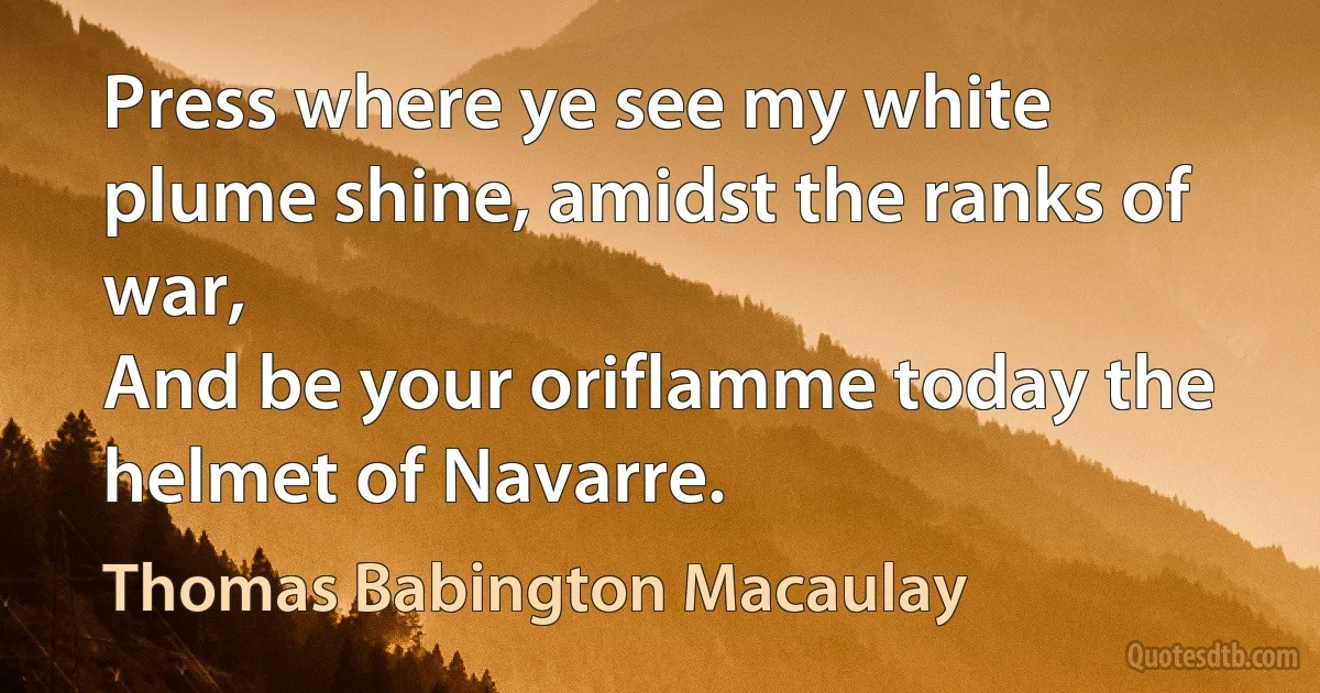 Press where ye see my white plume shine, amidst the ranks of war,
And be your oriflamme today the helmet of Navarre. (Thomas Babington Macaulay)