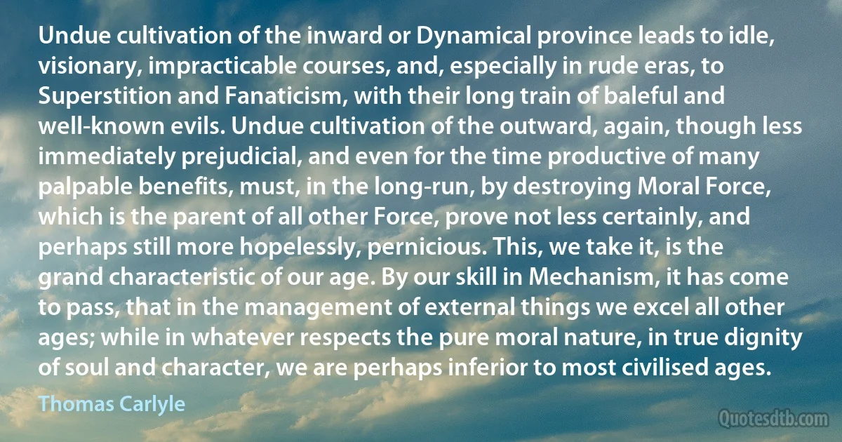 Undue cultivation of the inward or Dynamical province leads to idle, visionary, impracticable courses, and, especially in rude eras, to Superstition and Fanaticism, with their long train of baleful and well-known evils. Undue cultivation of the outward, again, though less immediately prejudicial, and even for the time productive of many palpable benefits, must, in the long-run, by destroying Moral Force, which is the parent of all other Force, prove not less certainly, and perhaps still more hopelessly, pernicious. This, we take it, is the grand characteristic of our age. By our skill in Mechanism, it has come to pass, that in the management of external things we excel all other ages; while in whatever respects the pure moral nature, in true dignity of soul and character, we are perhaps inferior to most civilised ages. (Thomas Carlyle)