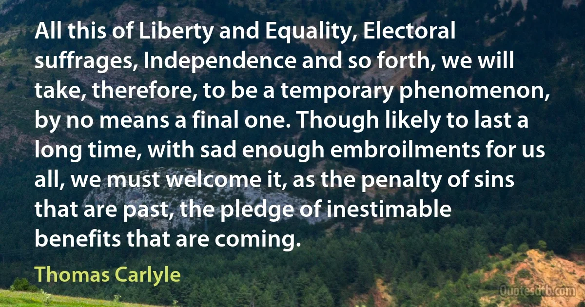 All this of Liberty and Equality, Electoral suffrages, Independence and so forth, we will take, therefore, to be a temporary phenomenon, by no means a final one. Though likely to last a long time, with sad enough embroilments for us all, we must welcome it, as the penalty of sins that are past, the pledge of inestimable benefits that are coming. (Thomas Carlyle)