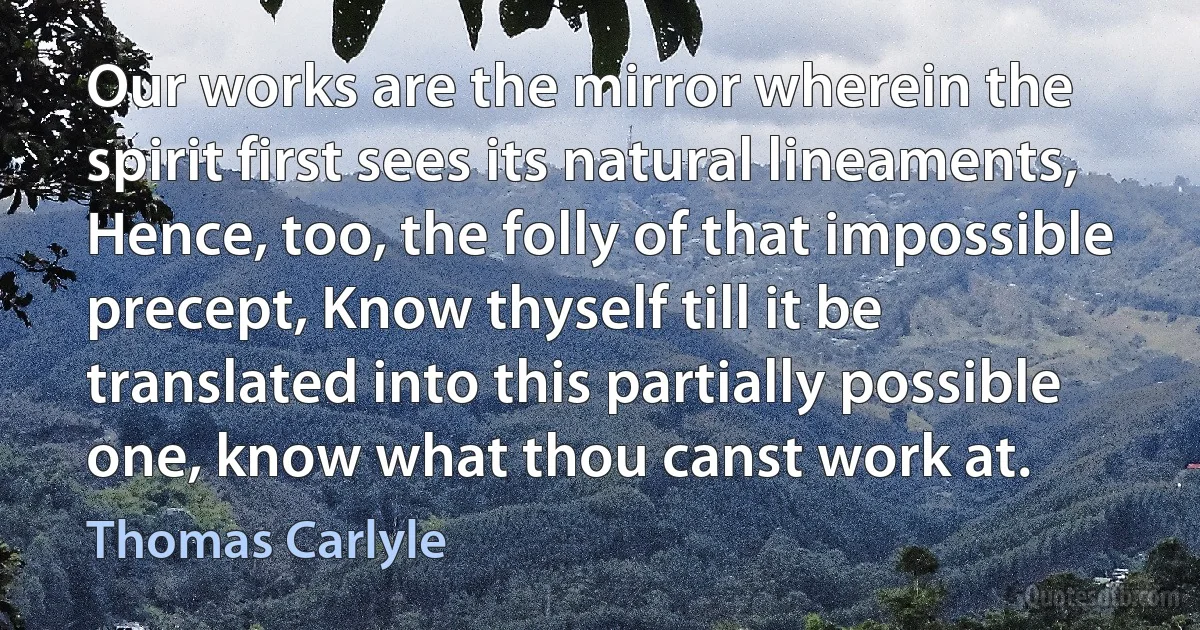 Our works are the mirror wherein the spirit first sees its natural lineaments, Hence, too, the folly of that impossible precept, Know thyself till it be translated into this partially possible one, know what thou canst work at. (Thomas Carlyle)