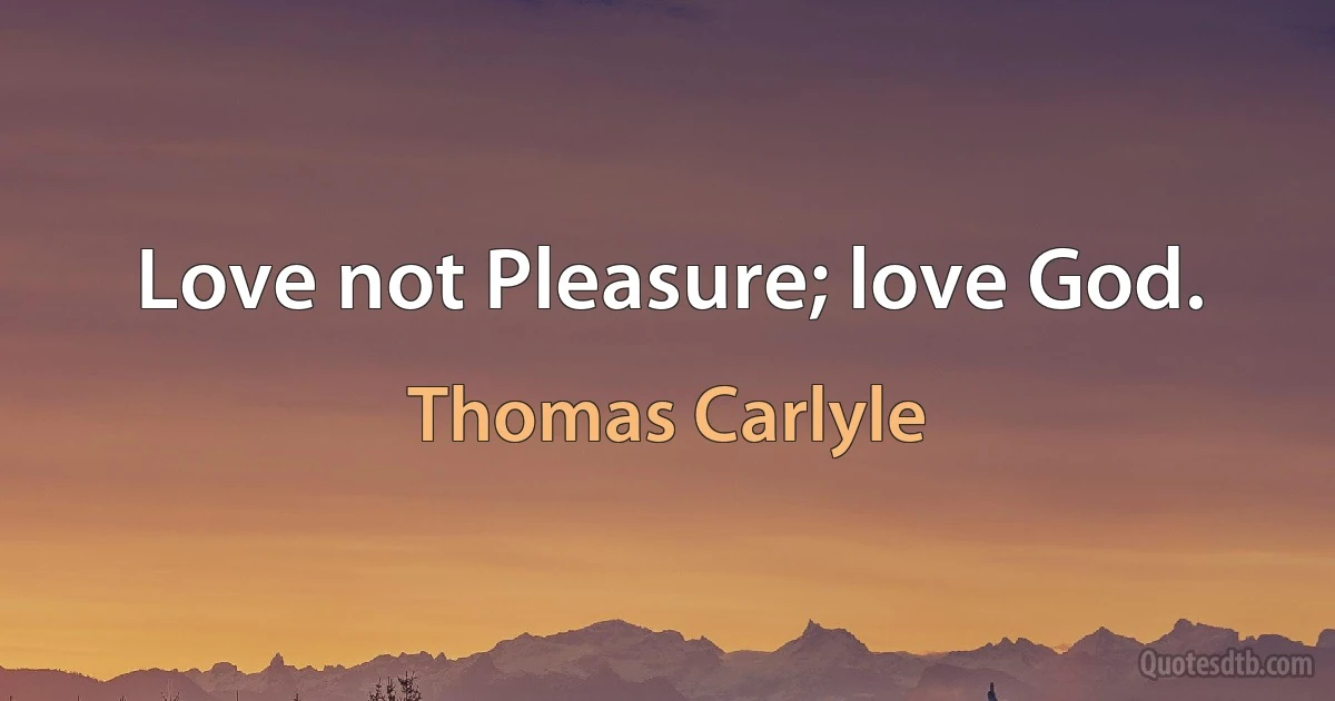 Love not Pleasure; love God. (Thomas Carlyle)