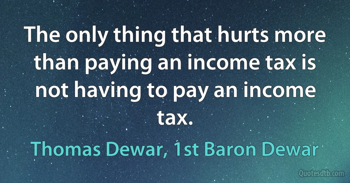 The only thing that hurts more than paying an income tax is not having to pay an income tax. (Thomas Dewar, 1st Baron Dewar)