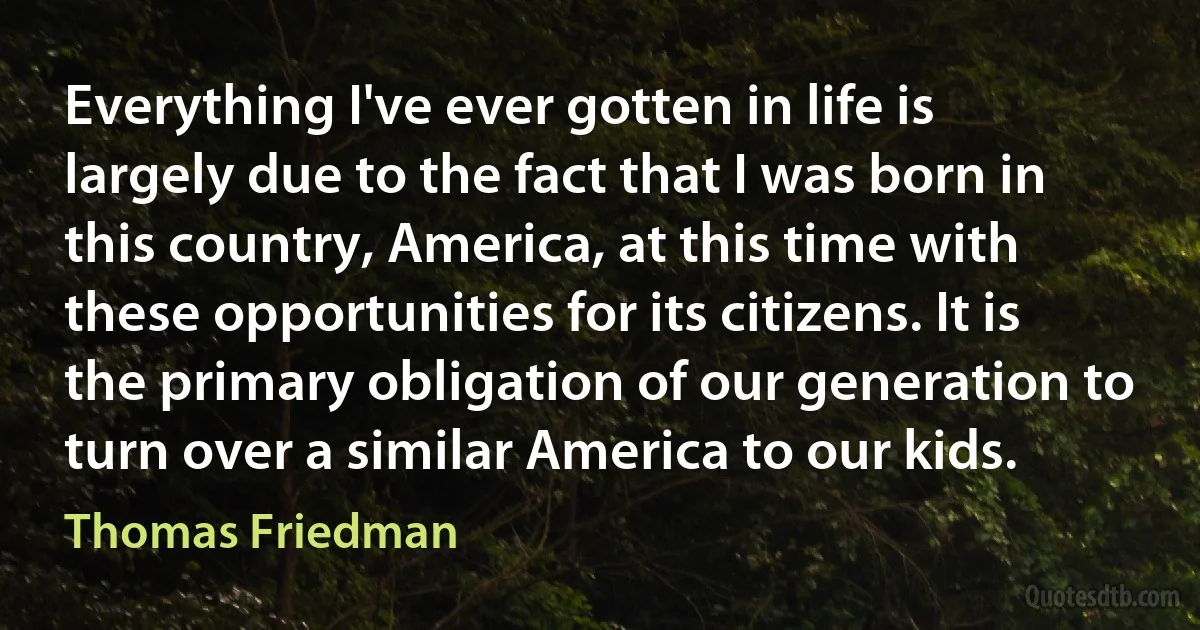 Everything I've ever gotten in life is largely due to the fact that I was born in this country, America, at this time with these opportunities for its citizens. It is the primary obligation of our generation to turn over a similar America to our kids. (Thomas Friedman)