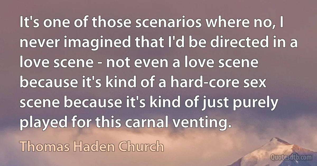 It's one of those scenarios where no, I never imagined that I'd be directed in a love scene - not even a love scene because it's kind of a hard-core sex scene because it's kind of just purely played for this carnal venting. (Thomas Haden Church)