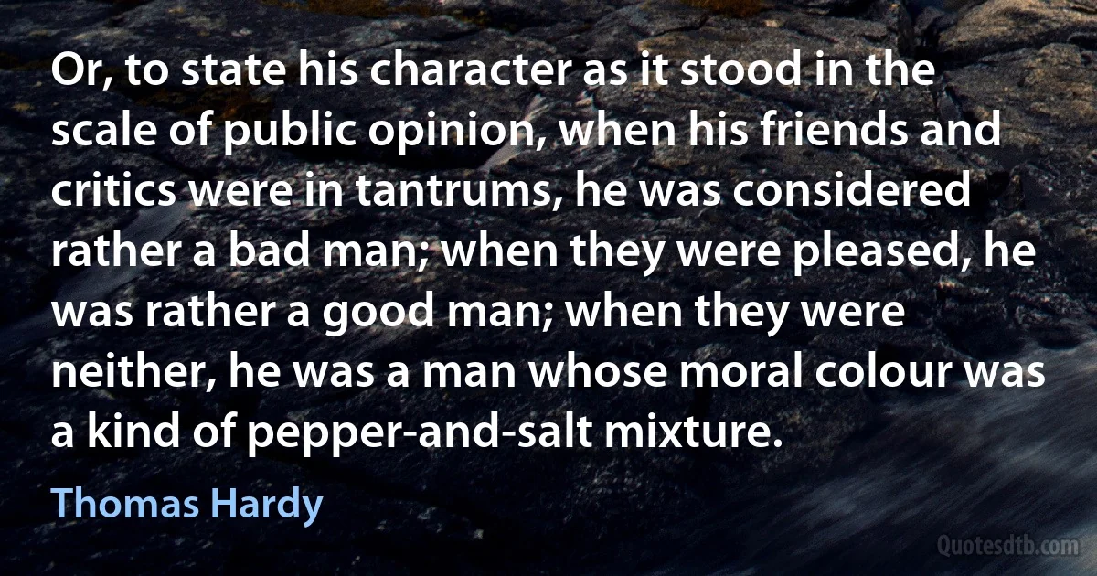 Or, to state his character as it stood in the scale of public opinion, when his friends and critics were in tantrums, he was considered rather a bad man; when they were pleased, he was rather a good man; when they were neither, he was a man whose moral colour was a kind of pepper-and-salt mixture. (Thomas Hardy)