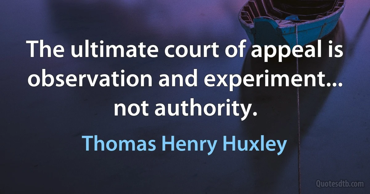 The ultimate court of appeal is observation and experiment... not authority. (Thomas Henry Huxley)