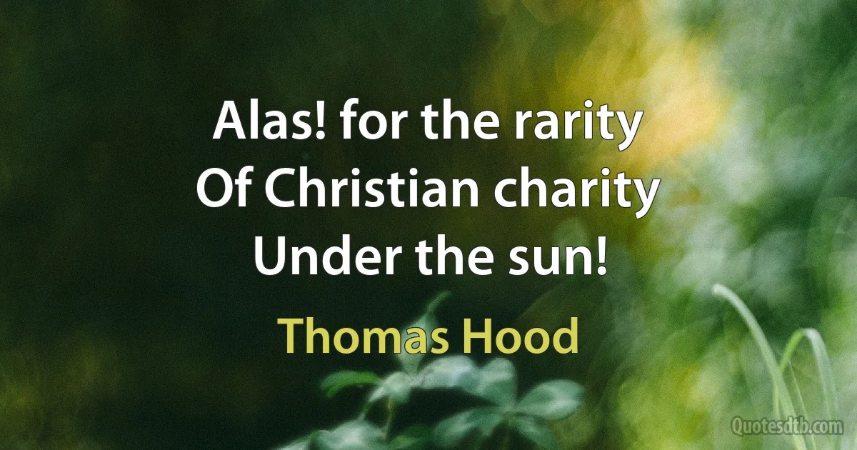 Alas! for the rarity
Of Christian charity
Under the sun! (Thomas Hood)