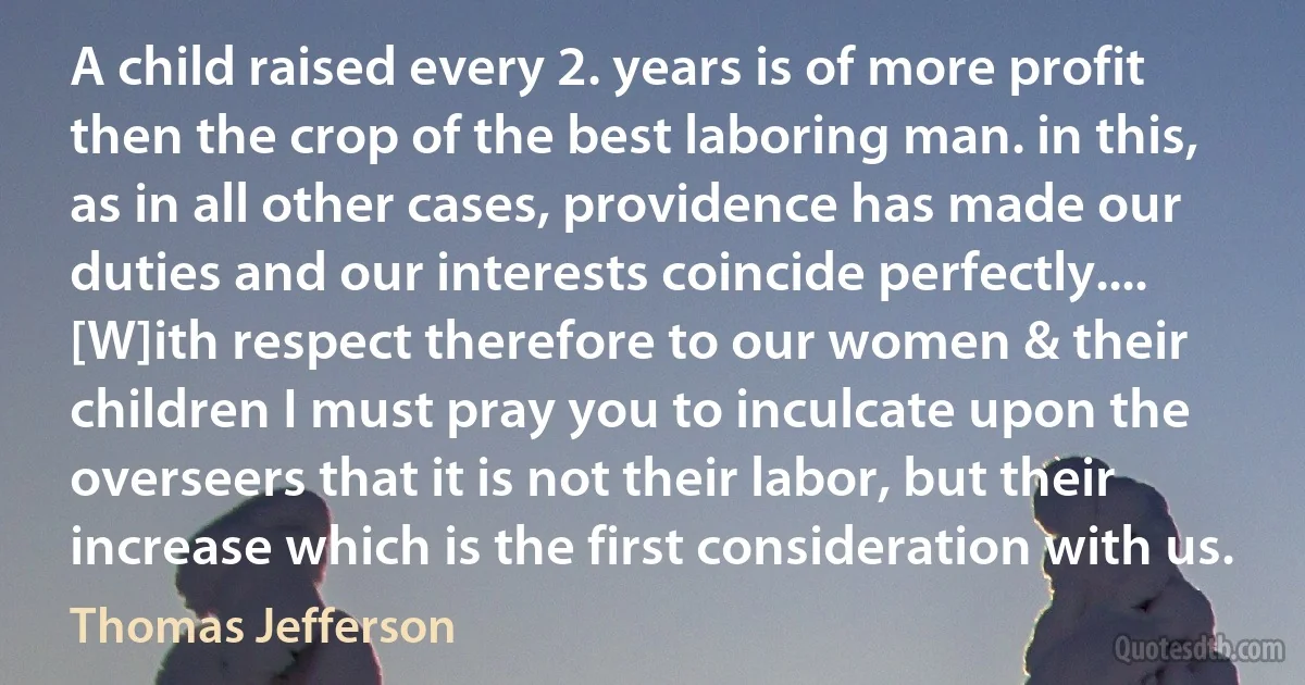 A child raised every 2. years is of more profit then the crop of the best laboring man. in this, as in all other cases, providence has made our duties and our interests coincide perfectly.... [W]ith respect therefore to our women & their children I must pray you to inculcate upon the overseers that it is not their labor, but their increase which is the first consideration with us. (Thomas Jefferson)