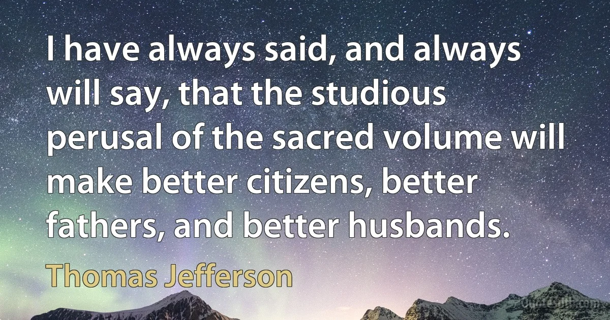 I have always said, and always will say, that the studious perusal of the sacred volume will make better citizens, better fathers, and better husbands. (Thomas Jefferson)