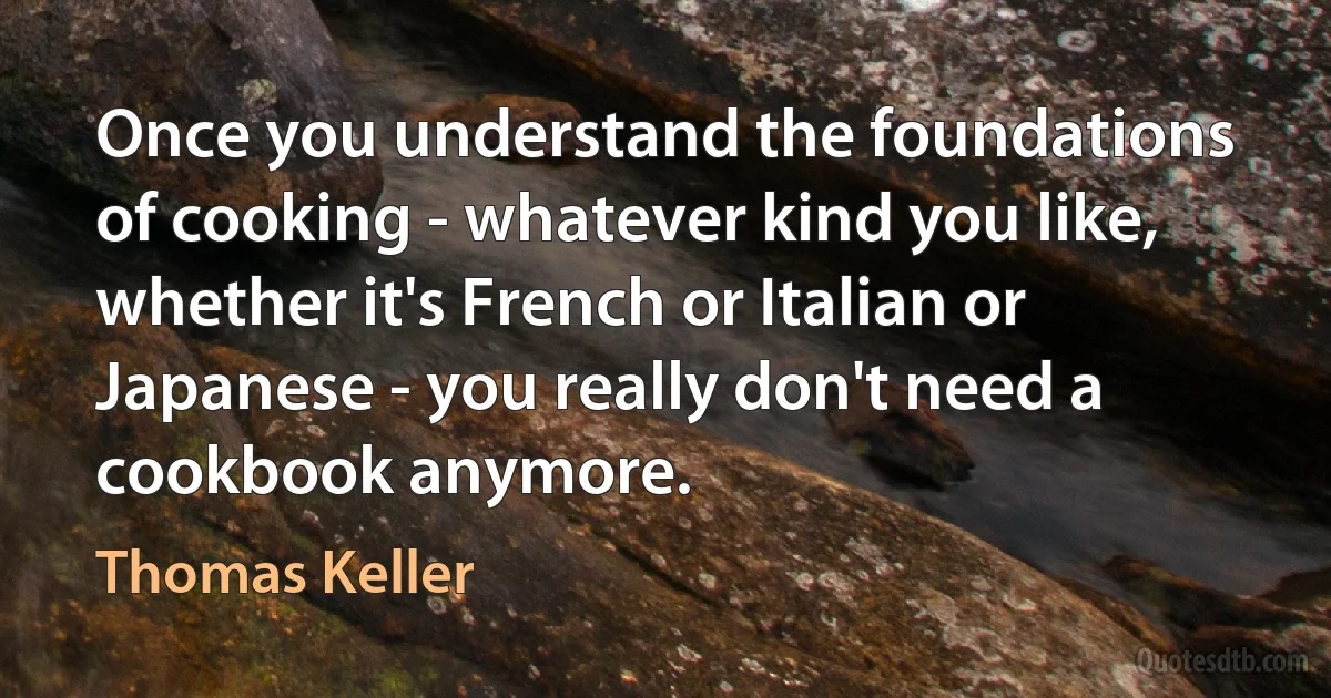 Once you understand the foundations of cooking - whatever kind you like, whether it's French or Italian or Japanese - you really don't need a cookbook anymore. (Thomas Keller)