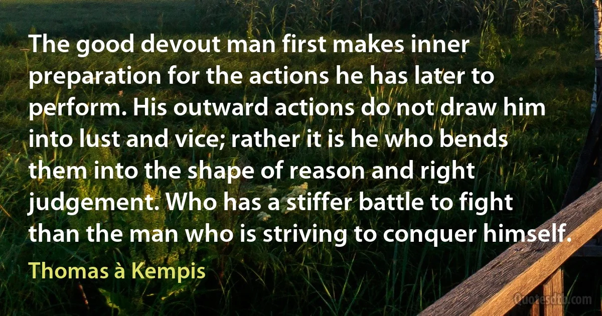 The good devout man first makes inner preparation for the actions he has later to perform. His outward actions do not draw him into lust and vice; rather it is he who bends them into the shape of reason and right judgement. Who has a stiffer battle to fight than the man who is striving to conquer himself. (Thomas à Kempis)