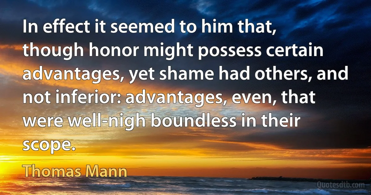 In effect it seemed to him that, though honor might possess certain advantages, yet shame had others, and not inferior: advantages, even, that were well-nigh boundless in their scope. (Thomas Mann)