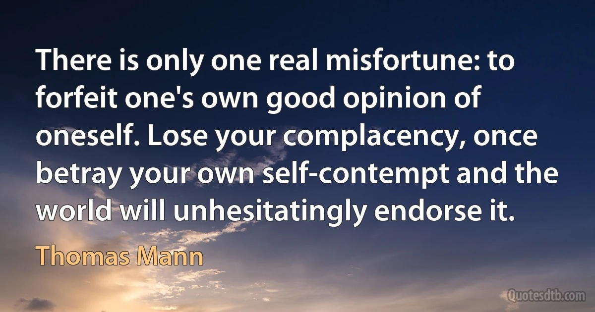 There is only one real misfortune: to forfeit one's own good opinion of oneself. Lose your complacency, once betray your own self-contempt and the world will unhesitatingly endorse it. (Thomas Mann)