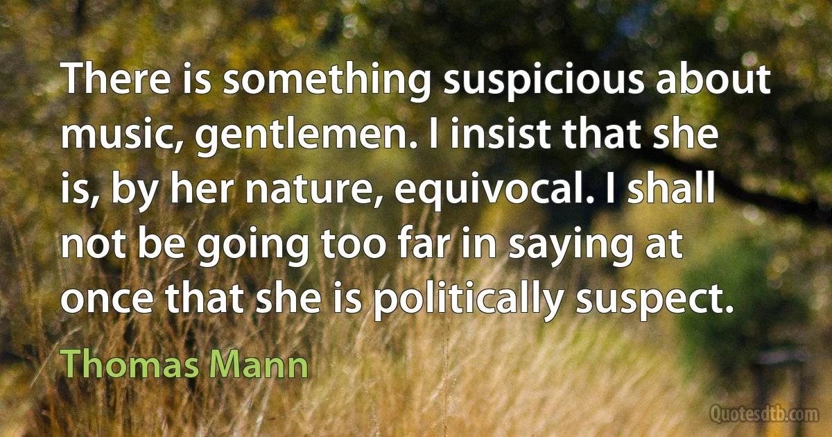 There is something suspicious about music, gentlemen. I insist that she is, by her nature, equivocal. I shall not be going too far in saying at once that she is politically suspect. (Thomas Mann)