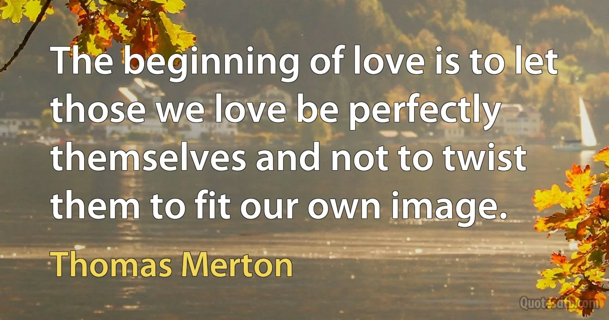 The beginning of love is to let those we love be perfectly themselves and not to twist them to fit our own image. (Thomas Merton)