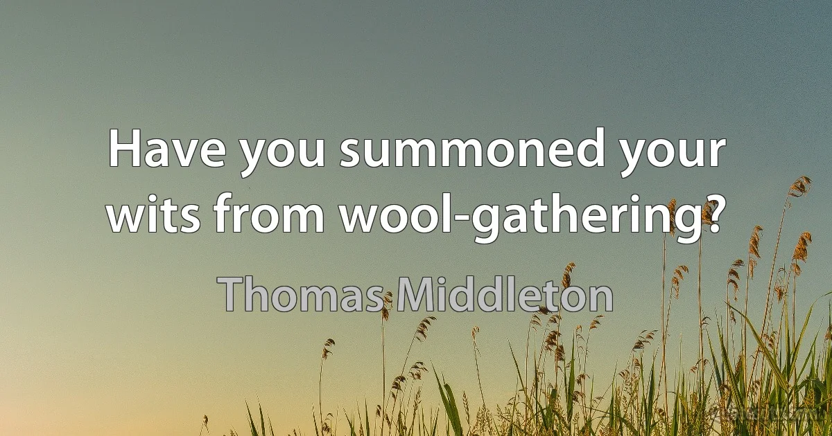 Have you summoned your wits from wool-gathering? (Thomas Middleton)