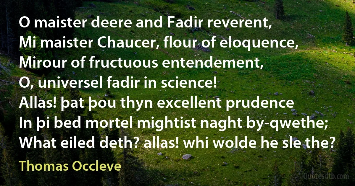 O maister deere and Fadir reverent,
Mi maister Chaucer, flour of eloquence,
Mirour of fructuous entendement,
O, universel fadir in science!
Allas! þat þou thyn excellent prudence
In þi bed mortel mightist naght by-qwethe;
What eiled deth? allas! whi wolde he sle the? (Thomas Occleve)