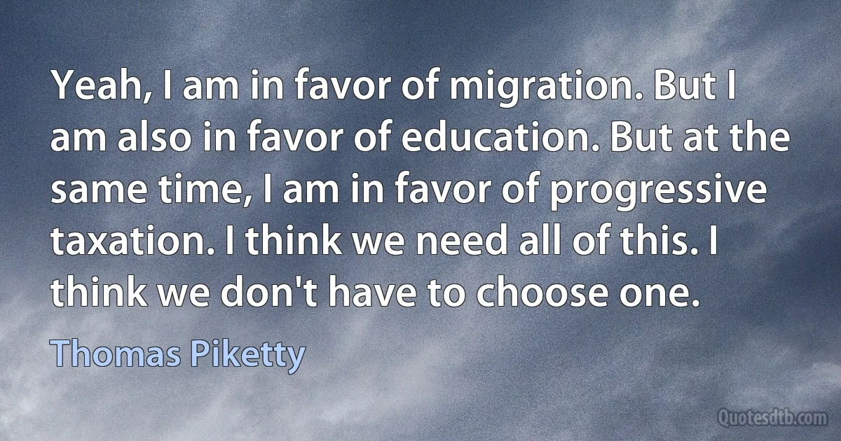 Yeah, I am in favor of migration. But I am also in favor of education. But at the same time, I am in favor of progressive taxation. I think we need all of this. I think we don't have to choose one. (Thomas Piketty)