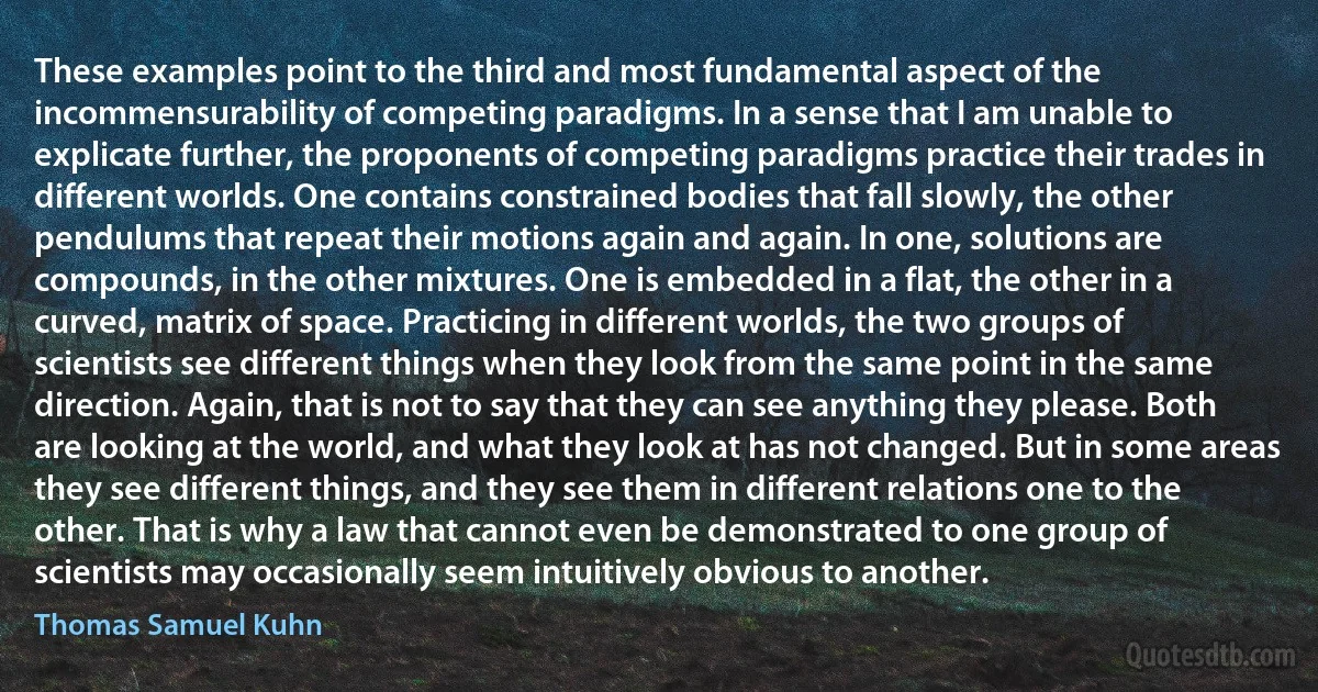 These examples point to the third and most fundamental aspect of the incommensurability of competing paradigms. In a sense that I am unable to explicate further, the proponents of competing paradigms practice their trades in different worlds. One contains constrained bodies that fall slowly, the other pendulums that repeat their motions again and again. In one, solutions are compounds, in the other mixtures. One is embedded in a flat, the other in a curved, matrix of space. Practicing in different worlds, the two groups of scientists see different things when they look from the same point in the same direction. Again, that is not to say that they can see anything they please. Both are looking at the world, and what they look at has not changed. But in some areas they see different things, and they see them in different relations one to the other. That is why a law that cannot even be demonstrated to one group of scientists may occasionally seem intuitively obvious to another. (Thomas Samuel Kuhn)