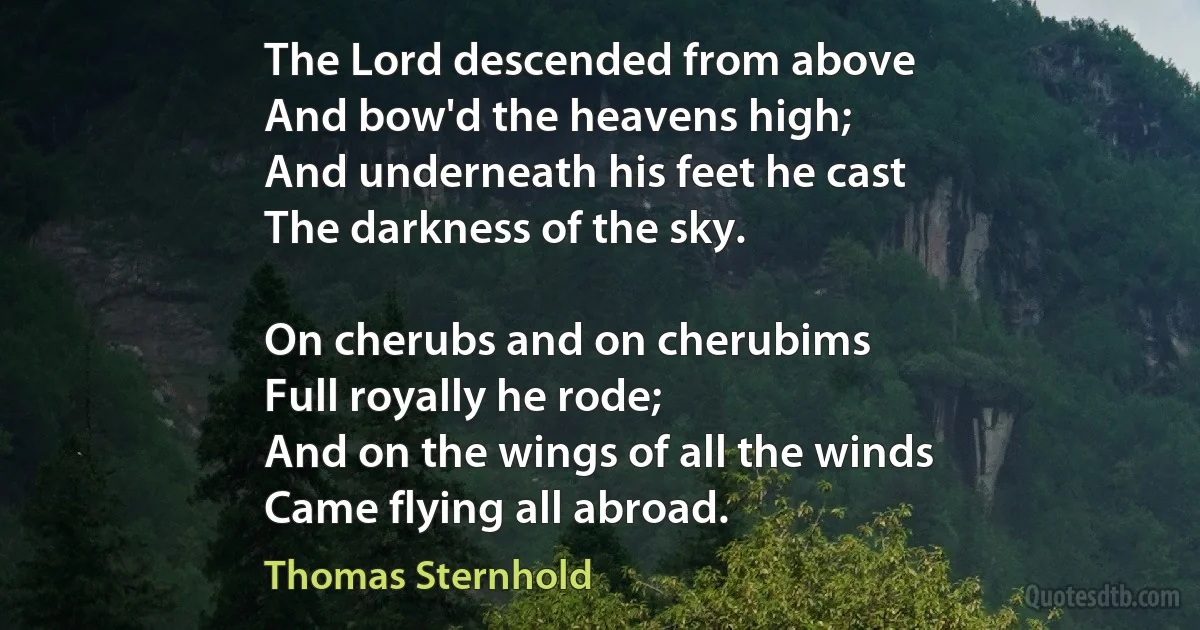 The Lord descended from above
And bow'd the heavens high;
And underneath his feet he cast
The darkness of the sky.

On cherubs and on cherubims
Full royally he rode;
And on the wings of all the winds
Came flying all abroad. (Thomas Sternhold)