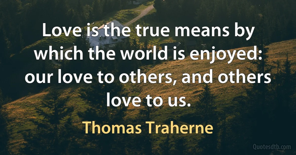 Love is the true means by which the world is enjoyed: our love to others, and others love to us. (Thomas Traherne)