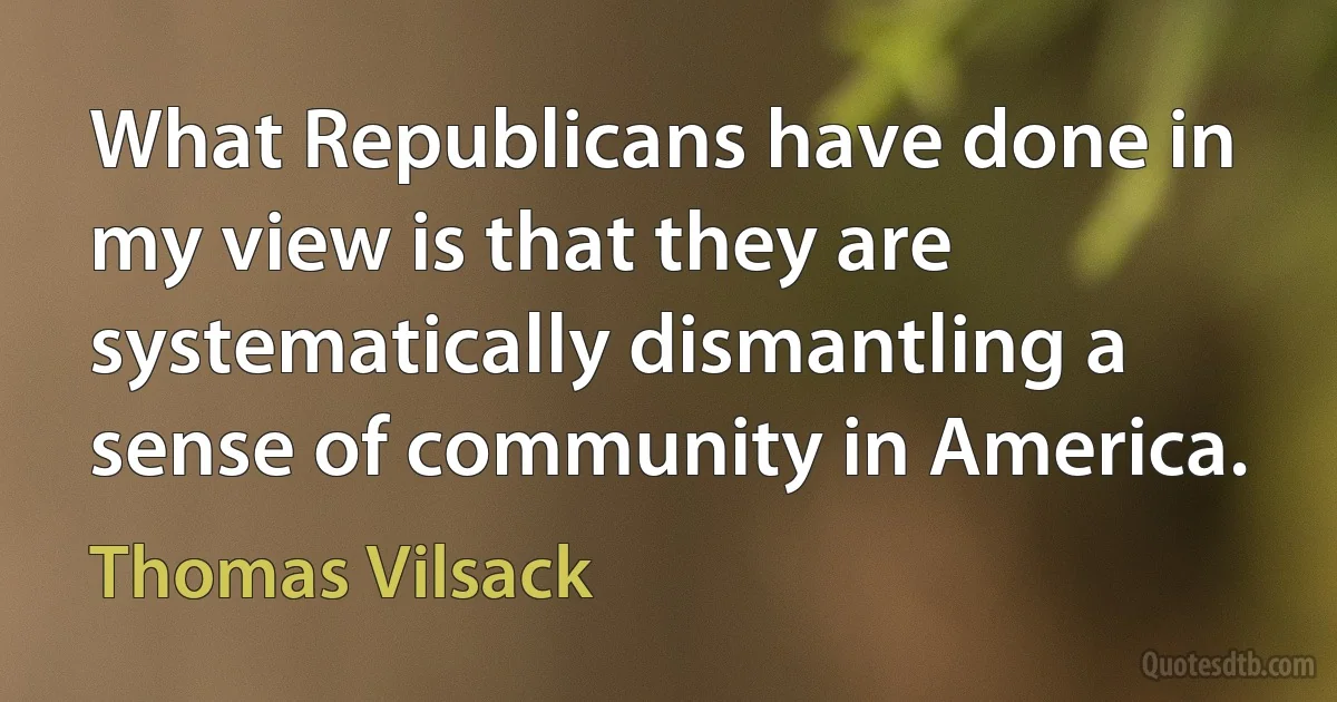 What Republicans have done in my view is that they are systematically dismantling a sense of community in America. (Thomas Vilsack)